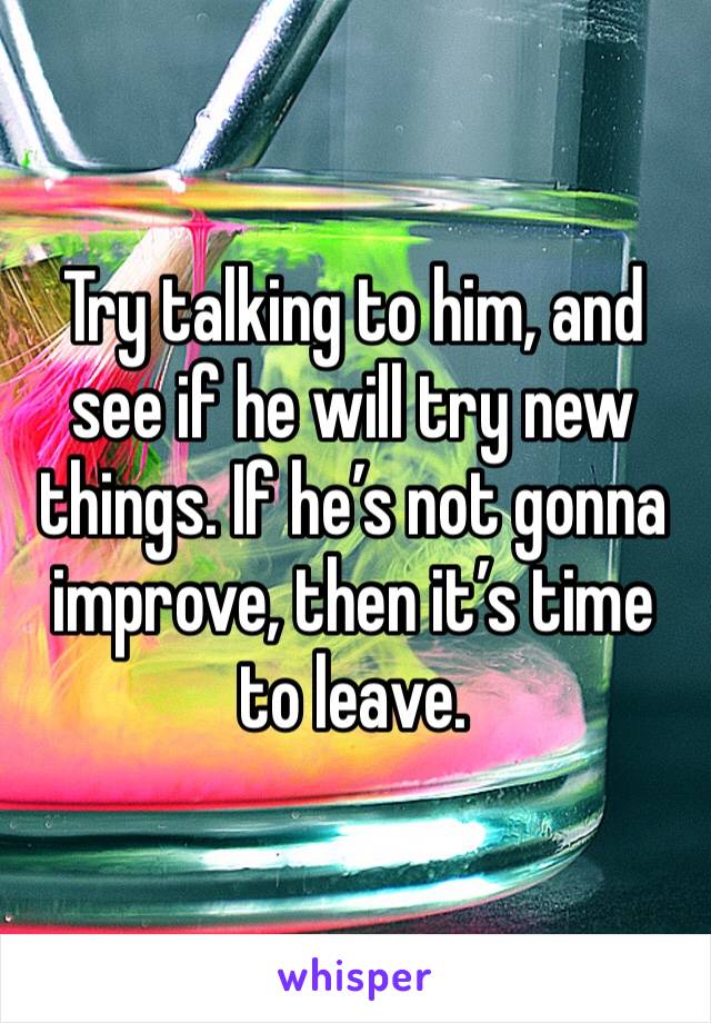 Try talking to him, and see if he will try new things. If he’s not gonna improve, then it’s time to leave.