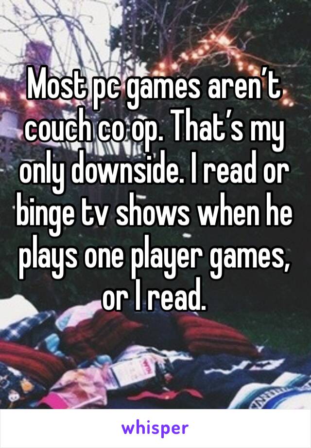 Most pc games aren’t couch co op. That’s my only downside. I read or binge tv shows when he plays one player games, or I read. 