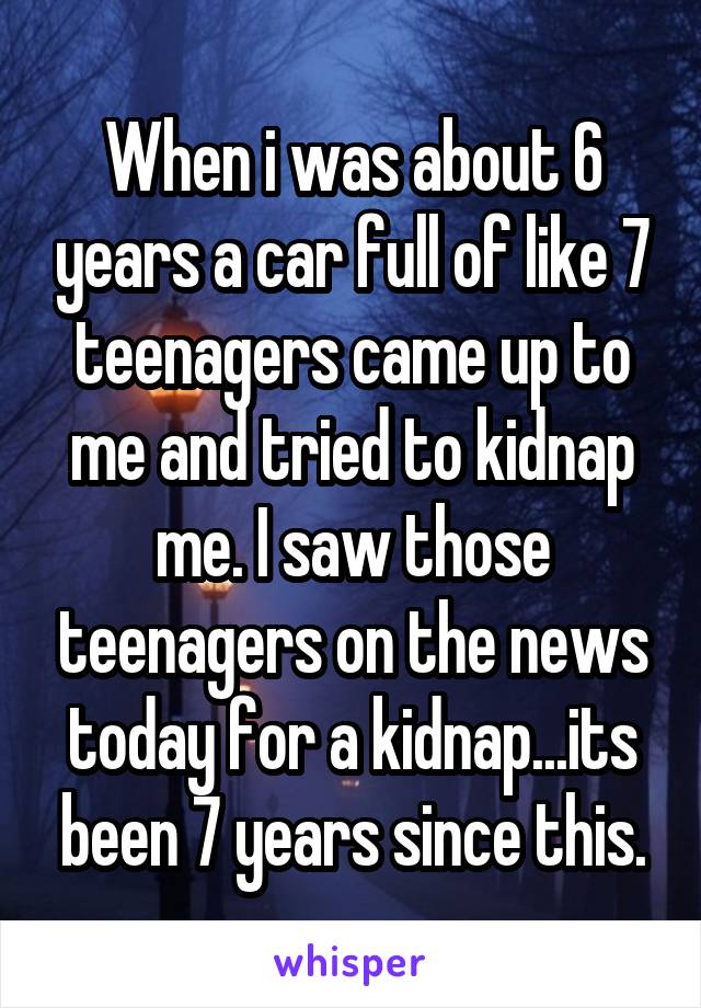 When i was about 6 years a car full of like 7 teenagers came up to me and tried to kidnap me. I saw those teenagers on the news today for a kidnap...its been 7 years since this.