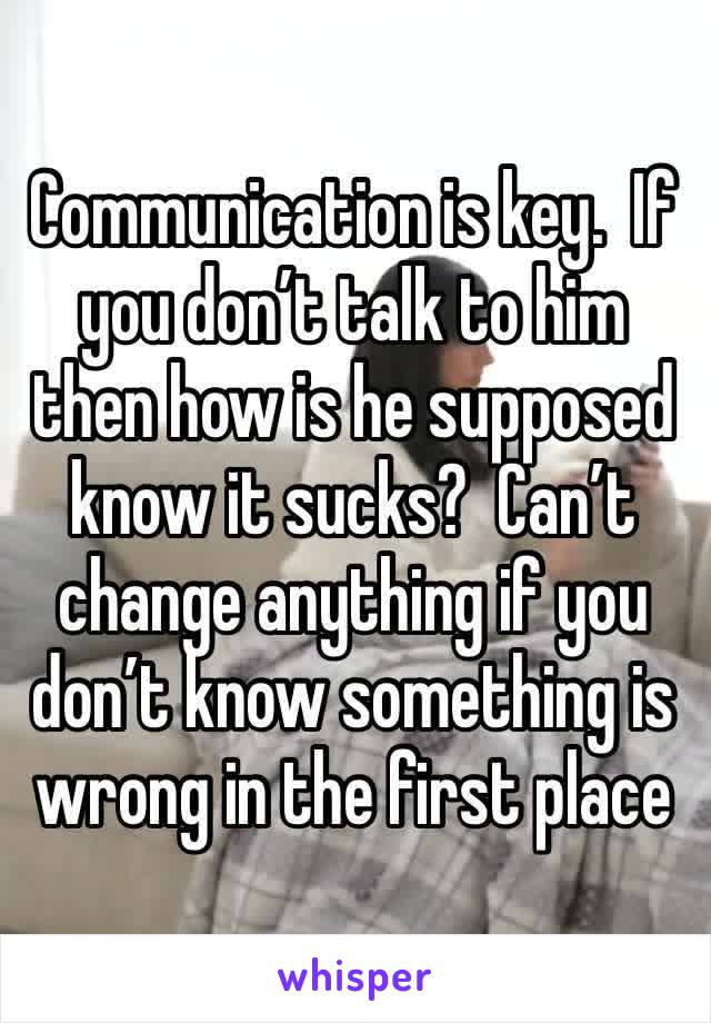 Communication is key.  If you don’t talk to him then how is he supposed know it sucks?  Can’t change anything if you don’t know something is wrong in the first place 