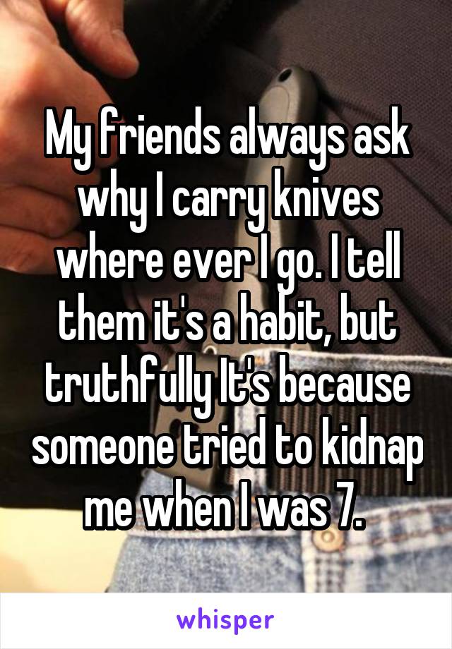 My friends always ask why I carry knives where ever I go. I tell them it's a habit, but truthfully It's because someone tried to kidnap me when I was 7. 
