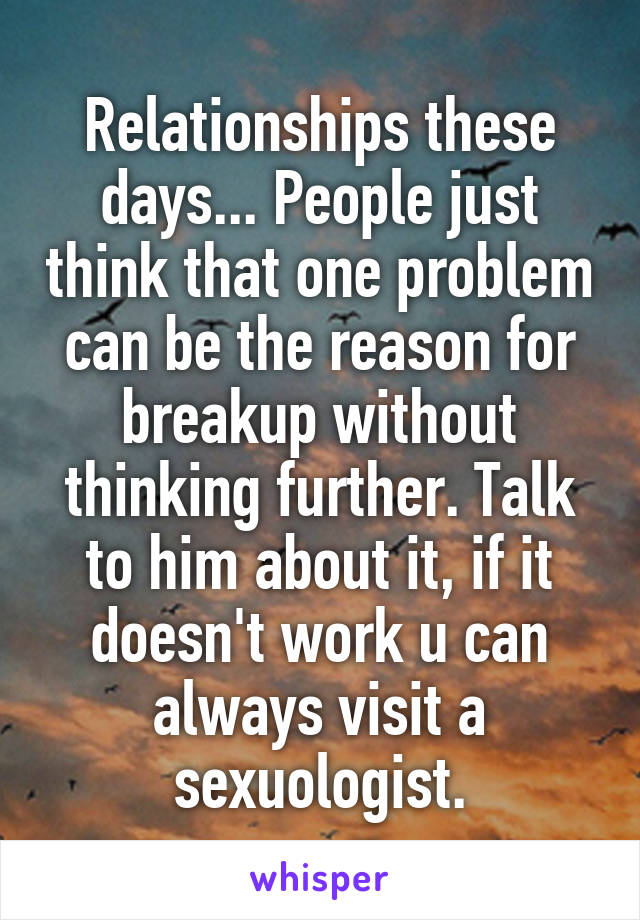 Relationships these days... People just think that one problem can be the reason for breakup without thinking further. Talk to him about it, if it doesn't work u can always visit a sexuologist.