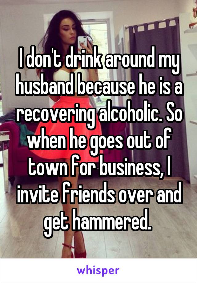I don't drink around my husband because he is a recovering alcoholic. So when he goes out of town for business, I invite friends over and get hammered. 