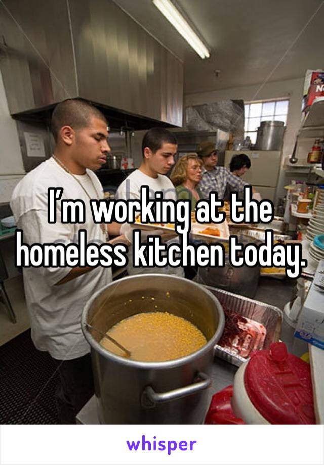I’m working at the homeless kitchen today. 