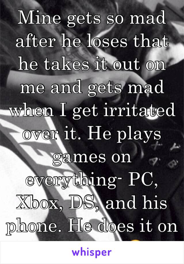 Mine gets so mad after he loses that he takes it out on me and gets mad when I get irritated over it. He plays games on everything- PC, Xbox, DS, and his phone. He does it on dates, too 😖