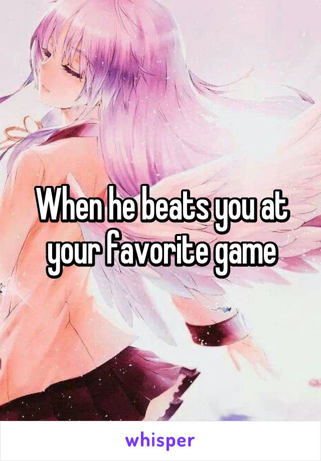 When he beats you at your favorite game