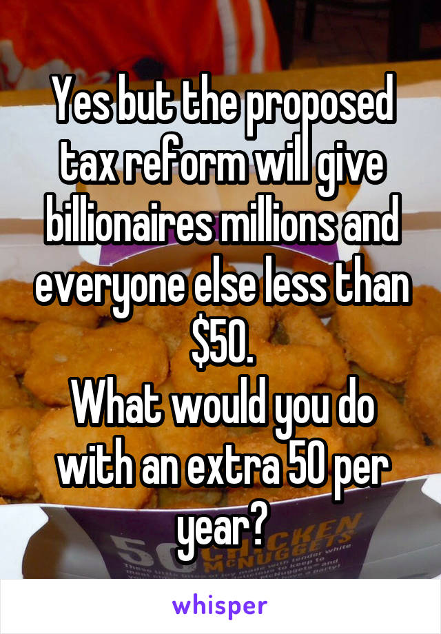 Yes but the proposed tax reform will give billionaires millions and everyone else less than $50.
What would you do with an extra 50 per year?