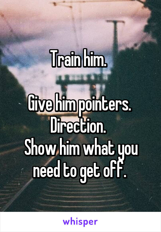 Train him.  

Give him pointers.  Direction.  
Show him what you need to get off. 