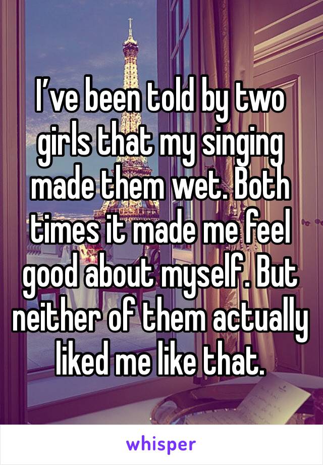 I’ve been told by two girls that my singing made them wet. Both times it made me feel good about myself. But neither of them actually liked me like that.