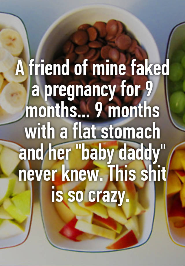 A friend of mine faked a pregnancy for 9 months... 9 months with a flat stomach and her "baby daddy" never knew. This shit is so crazy. 