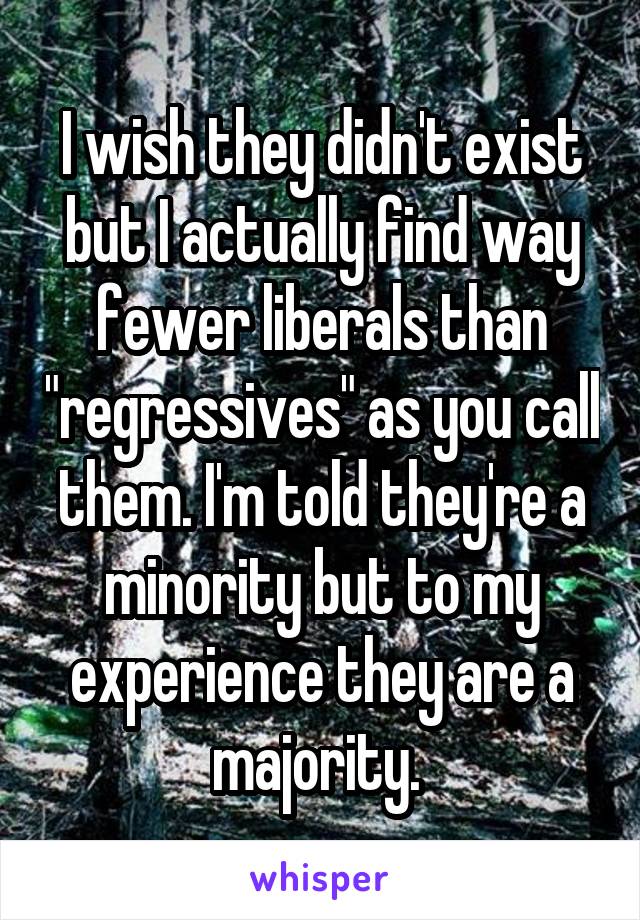 I wish they didn't exist but I actually find way fewer liberals than "regressives" as you call them. I'm told they're a minority but to my experience they are a majority. 