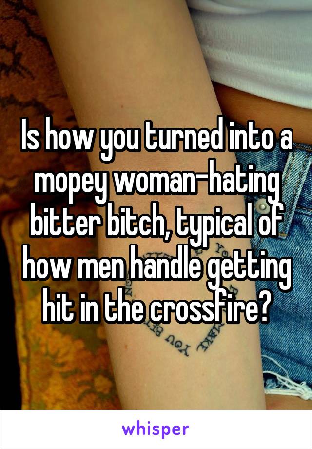 Is how you turned into a mopey woman-hating bitter bitch, typical of how men handle getting hit in the crossfire?