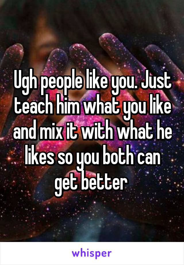 Ugh people like you. Just teach him what you like and mix it with what he likes so you both can get better 