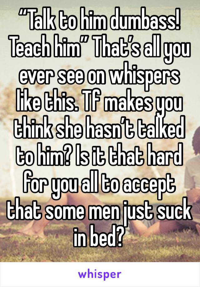 “Talk to him dumbass! Teach him” That’s all you ever see on whispers like this. Tf makes you think she hasn’t talked to him? Is it that hard for you all to accept that some men just suck in bed?