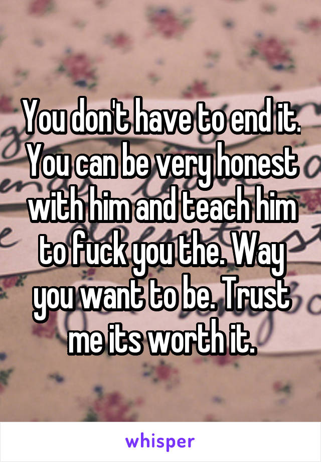 You don't have to end it. You can be very honest with him and teach him to fuck you the. Way you want to be. Trust me its worth it.