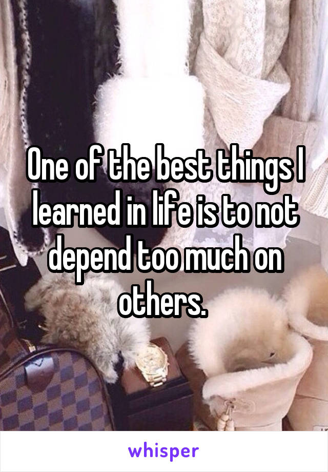 One of the best things I learned in life is to not depend too much on others. 