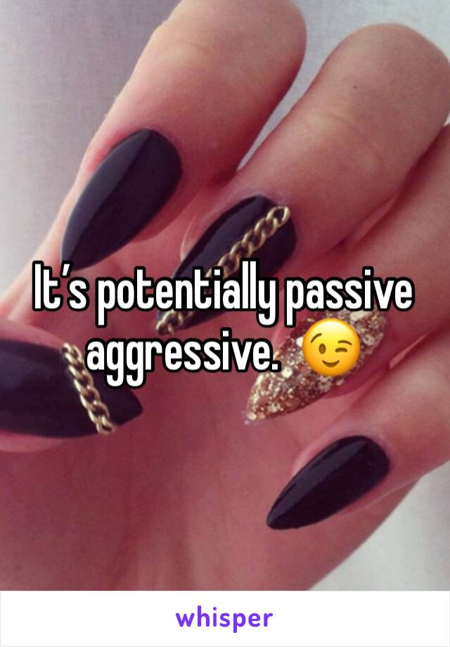 It’s potentially passive aggressive.  😉