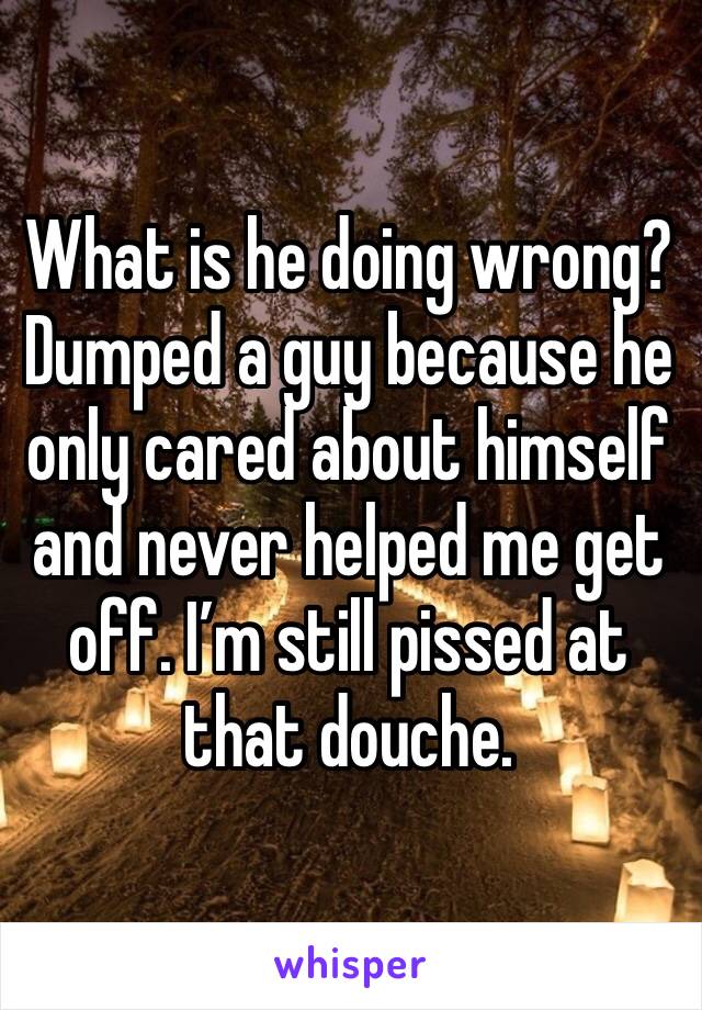 What is he doing wrong? Dumped a guy because he only cared about himself and never helped me get off. I’m still pissed at that douche.