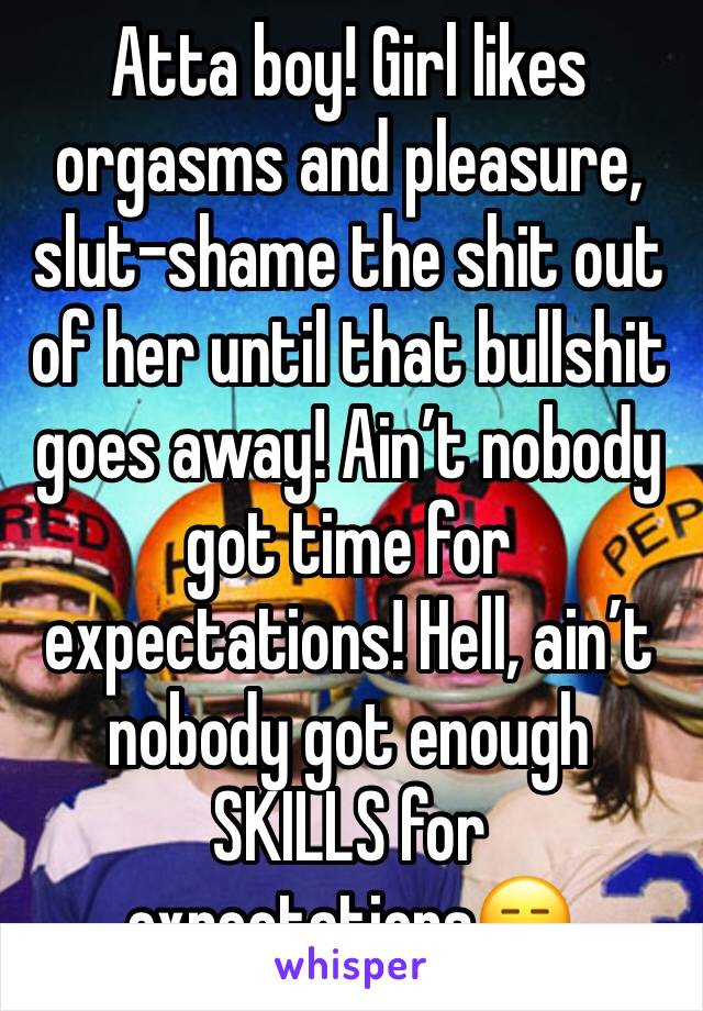 Atta boy! Girl likes orgasms and pleasure, slut-shame the shit out of her until that bullshit goes away! Ain’t nobody got time for expectations! Hell, ain’t nobody got enough SKILLS for expectations😑