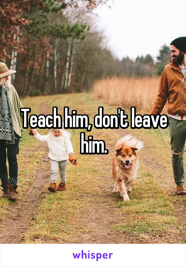 Teach him, don't leave him.