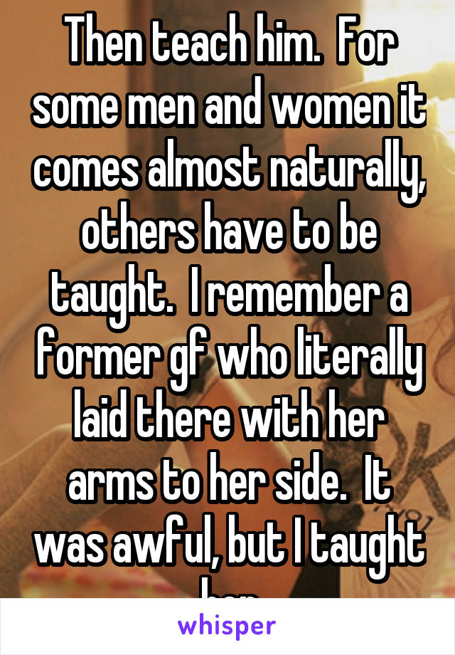 Then teach him.  For some men and women it comes almost naturally, others have to be taught.  I remember a former gf who literally laid there with her arms to her side.  It was awful, but I taught her