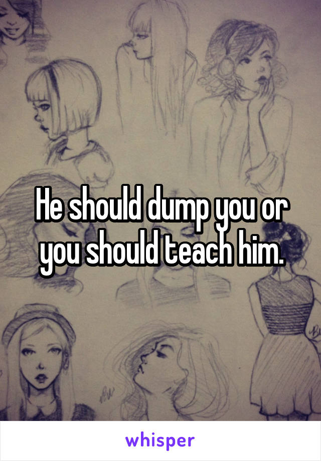 He should dump you or you should teach him.