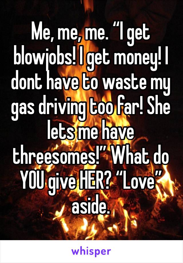 Me, me, me. “I get blowjobs! I get money! I dont have to waste my gas driving too far! She lets me have threesomes!” What do YOU give HER? “Love” aside. 