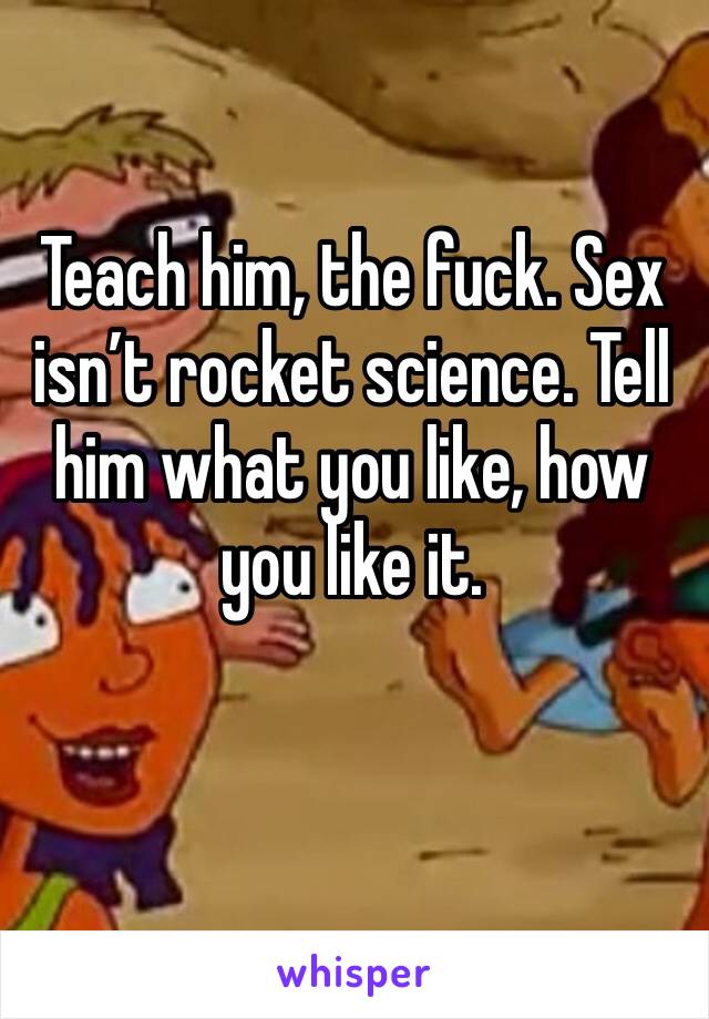 Teach him, the fuck. Sex isn’t rocket science. Tell him what you like, how you like it.