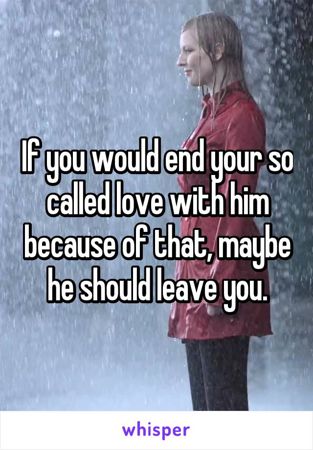 If you would end your so called love with him because of that, maybe he should leave you.