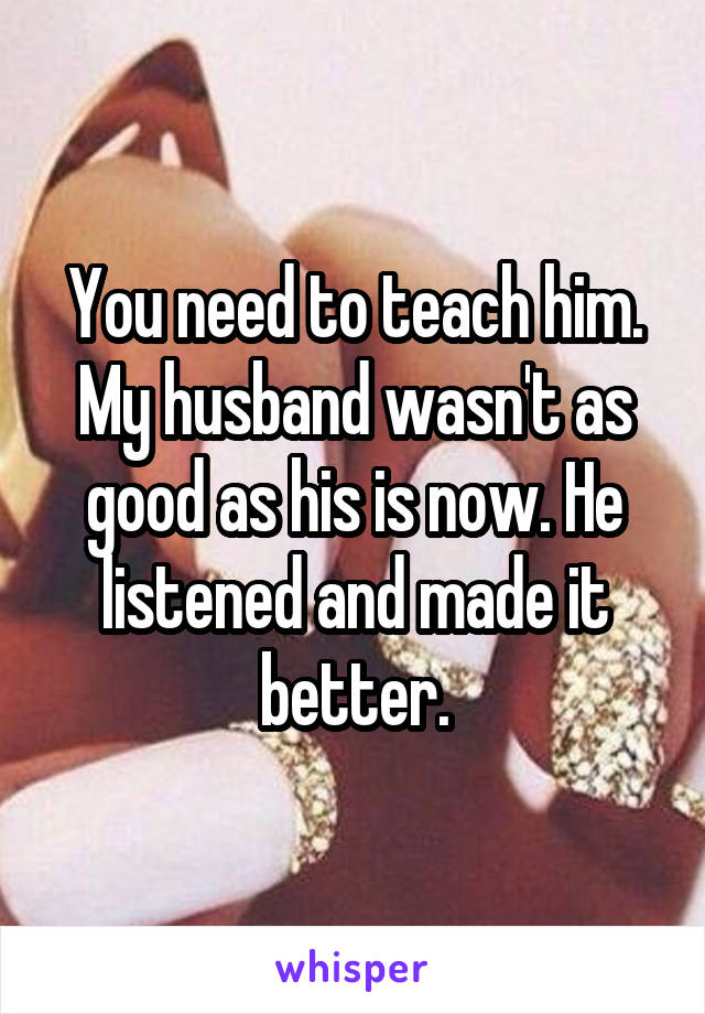 You need to teach him. My husband wasn't as good as his is now. He listened and made it better.