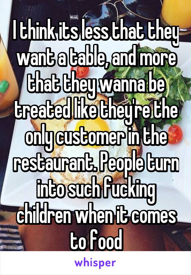 I think its less that they want a table, and more that they wanna be treated like they're the only customer in the restaurant. People turn into such fucking children when it comes to food