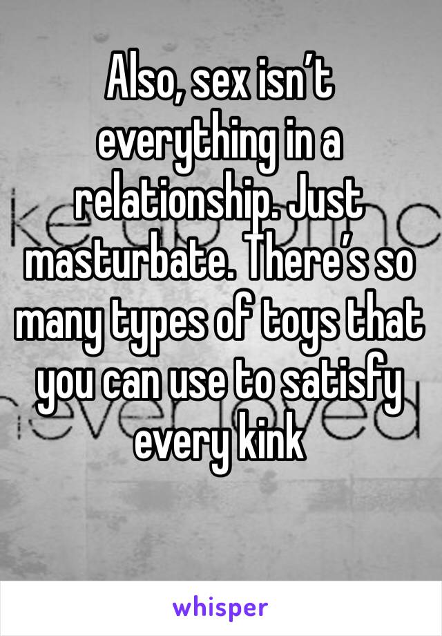 Also, sex isn’t everything in a relationship. Just masturbate. There’s so many types of toys that you can use to satisfy every kink