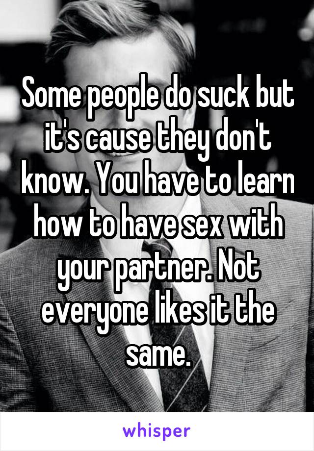 Some people do suck but it's cause they don't know. You have to learn how to have sex with your partner. Not everyone likes it the same.