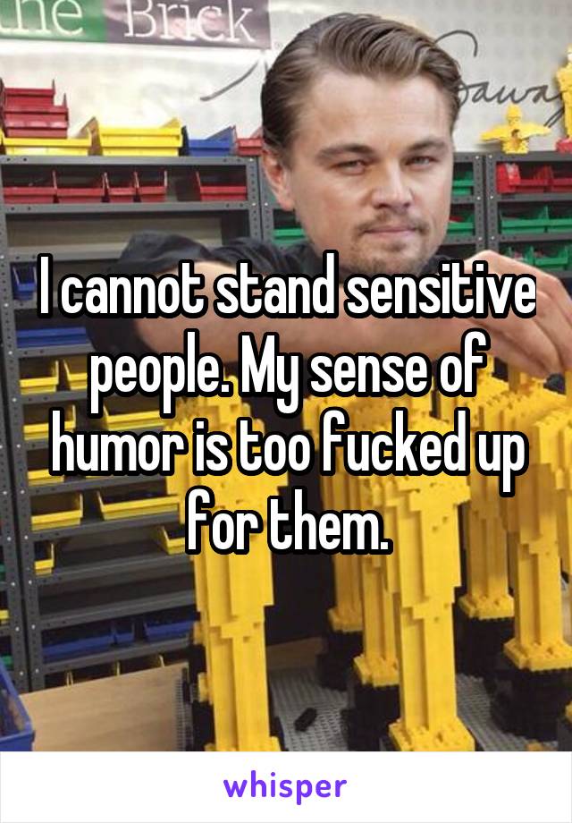 I cannot stand sensitive people. My sense of humor is too fucked up for them.