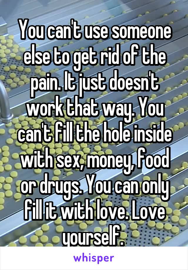 You can't use someone else to get rid of the pain. It just doesn't work that way. You can't fill the hole inside with sex, money, food or drugs. You can only fill it with love. Love yourself. 