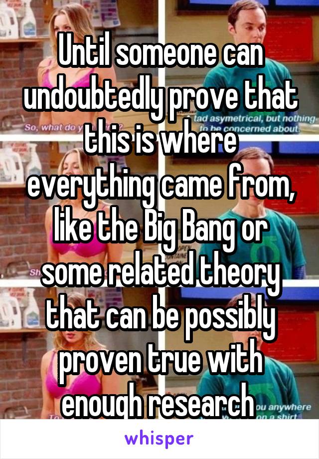 Until someone can undoubtedly prove that this is where everything came from, like the Big Bang or some related theory that can be possibly proven true with enough research 