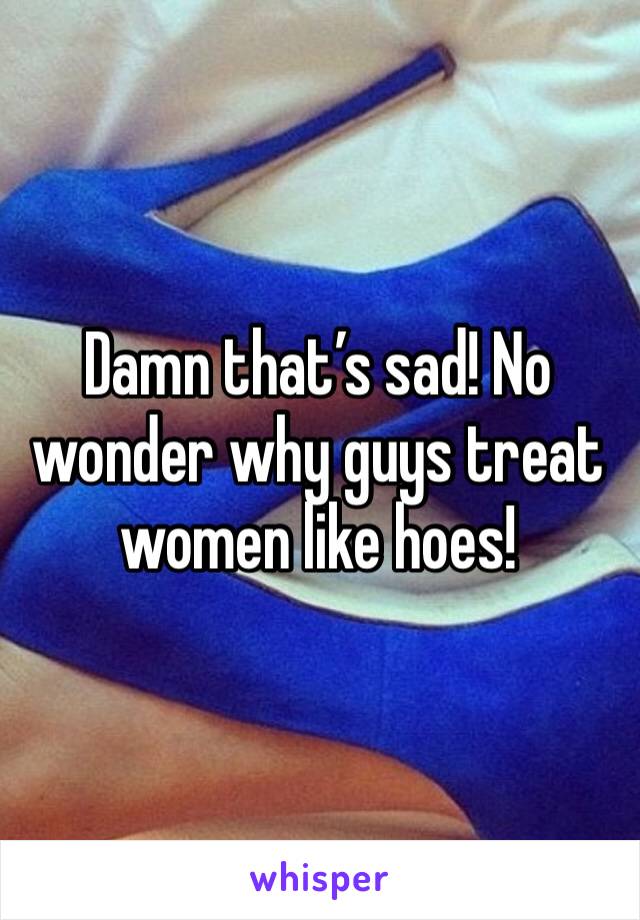 Damn that’s sad! No wonder why guys treat women like hoes! 