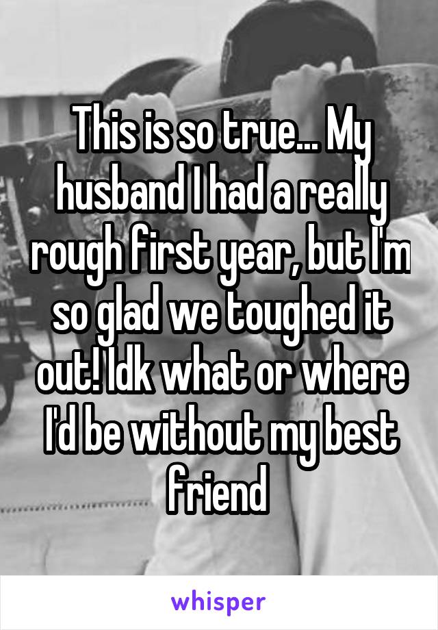 This is so true... My husband I had a really rough first year, but I'm so glad we toughed it out! Idk what or where I'd be without my best friend 