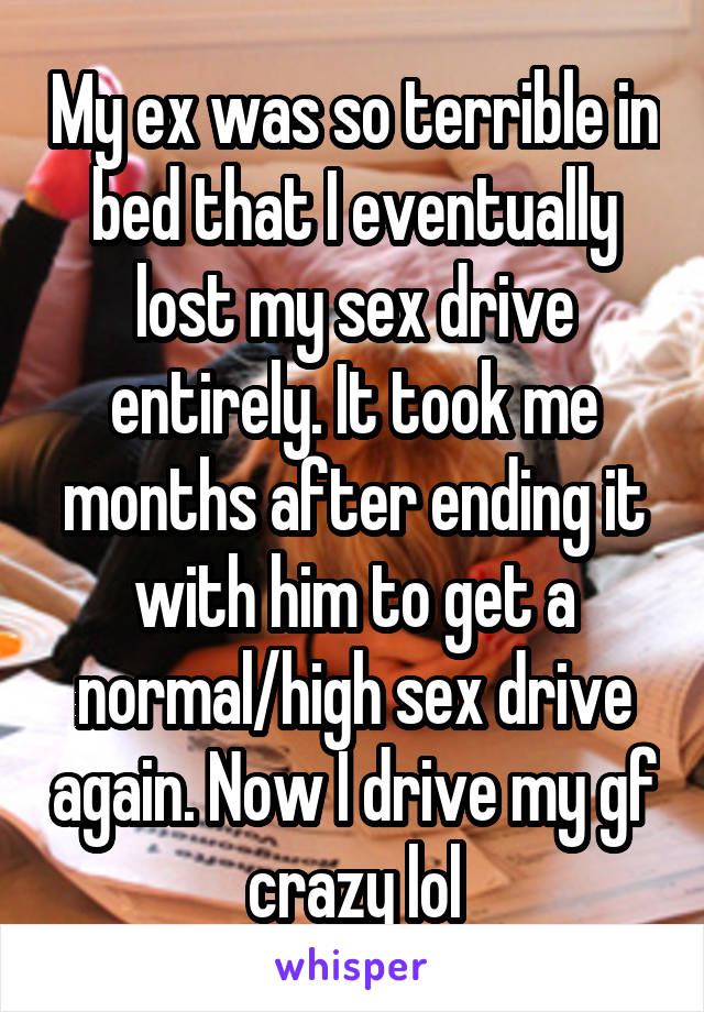 My ex was so terrible in bed that I eventually lost my sex drive entirely. It took me months after ending it with him to get a normal/high sex drive again. Now I drive my gf crazy lol