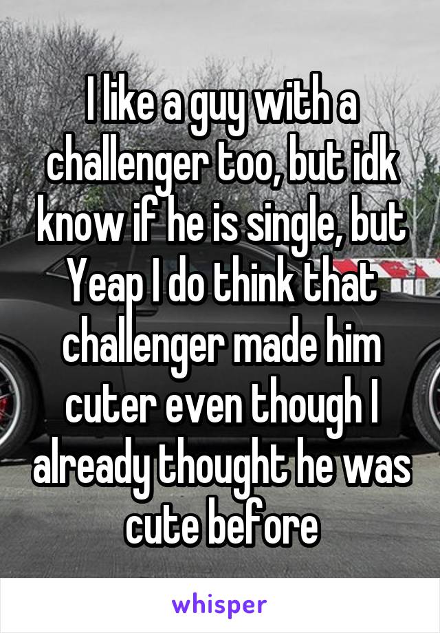 I like a guy with a challenger too, but idk know if he is single, but Yeap I do think that challenger made him cuter even though I already thought he was cute before