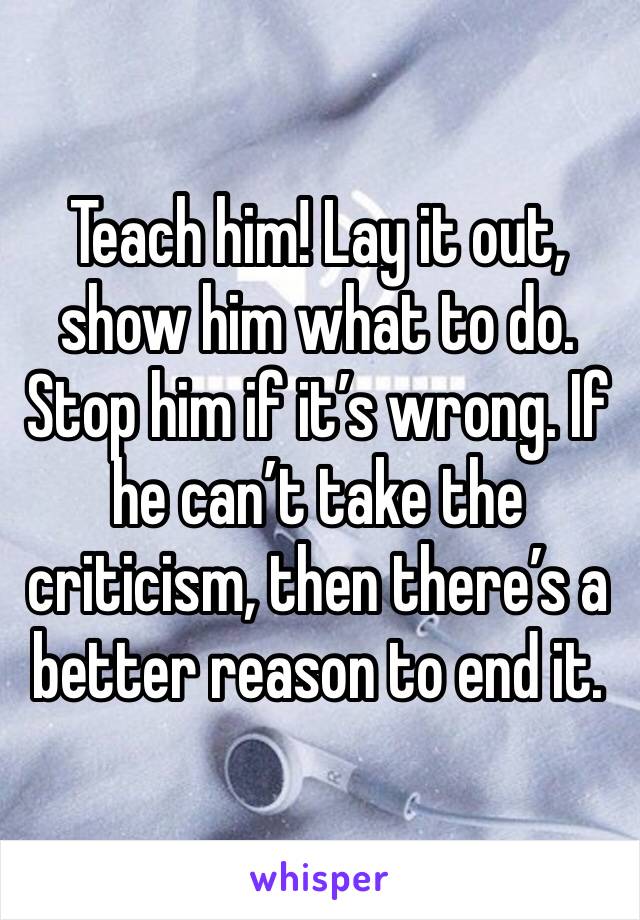 Teach him! Lay it out, show him what to do. Stop him if it’s wrong. If he can’t take the criticism, then there’s a better reason to end it.