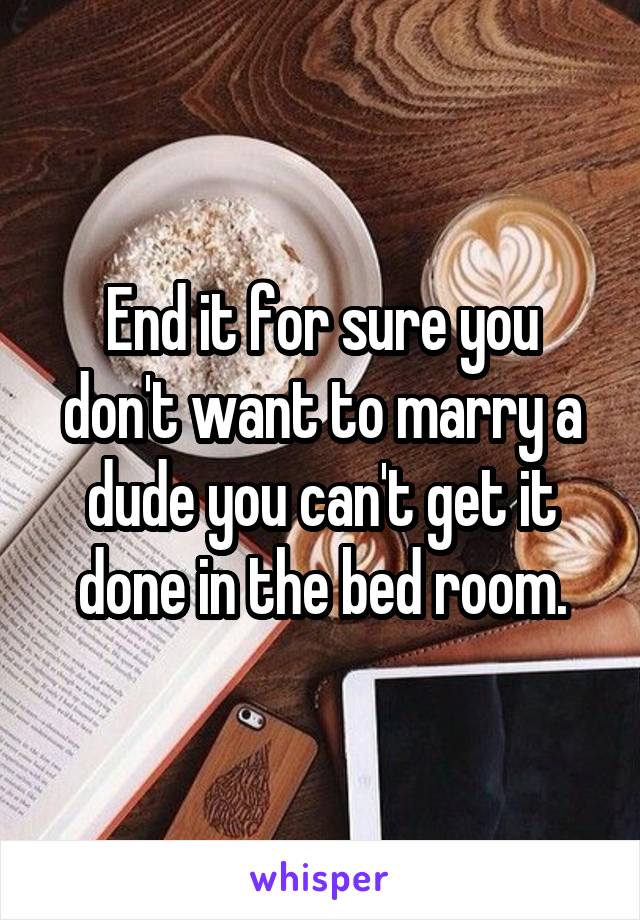 End it for sure you don't want to marry a dude you can't get it done in the bed room.