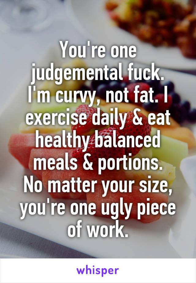 You're one judgemental fuck.
I'm curvy, not fat. I exercise daily & eat healthy balanced meals & portions.
No matter your size, you're one ugly piece of work.