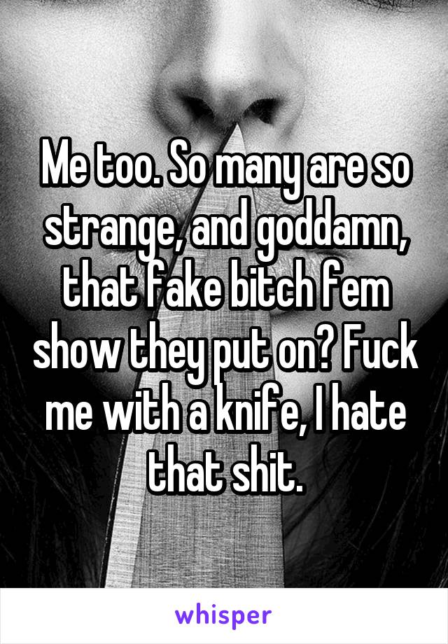 Me too. So many are so strange, and goddamn, that fake bitch fem show they put on? Fuck me with a knife, I hate that shit.