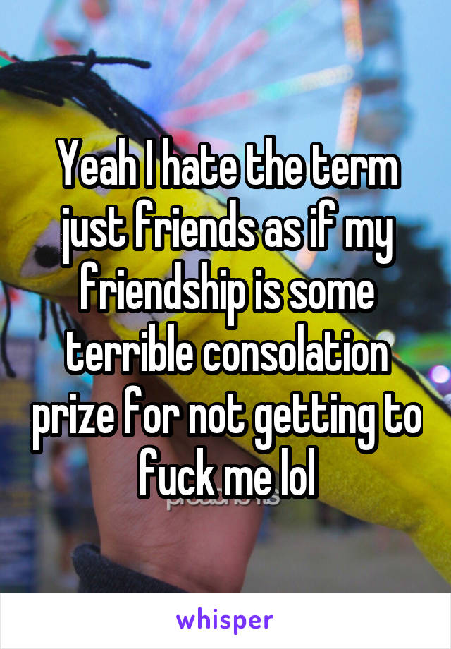 Yeah I hate the term just friends as if my friendship is some terrible consolation prize for not getting to fuck me lol