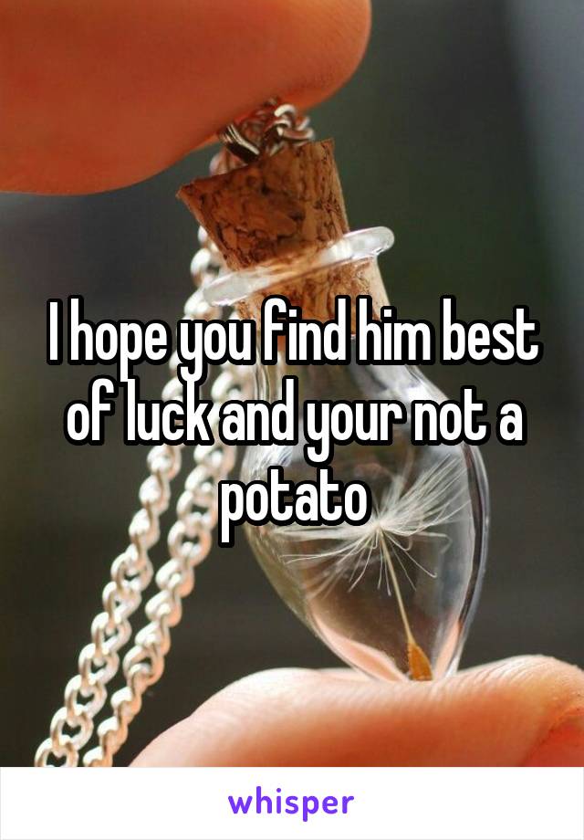 I hope you find him best of luck and your not a potato