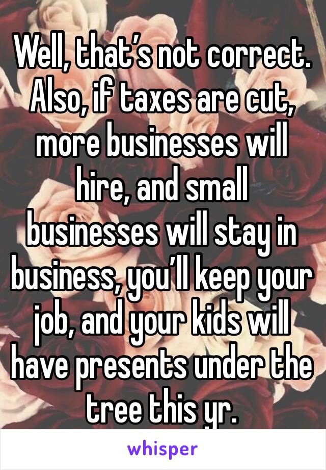 Well, that’s not correct. Also, if taxes are cut, more businesses will hire, and small businesses will stay in business, you’ll keep your job, and your kids will have presents under the tree this yr.