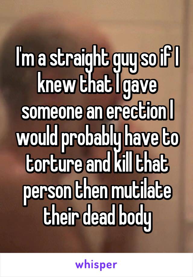 I'm a straight guy so if I knew that I gave someone an erection I would probably have to torture and kill that person then mutilate their dead body
