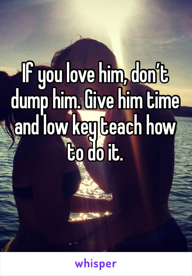 If you love him, don’t dump him. Give him time and low key teach how to do it.