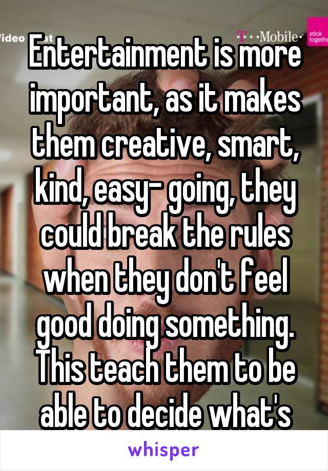 Entertainment is more important, as it makes them creative, smart, kind, easy- going, they could break the rules when they don't feel good doing something. This teach them to be able to decide what's